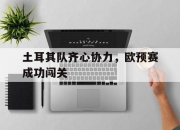 九游娱乐官方平台-关于土耳其队齐心协力，欧预赛成功闯关的信息