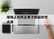 九游娱乐网站-球场上的风云再次掀起轩然大波