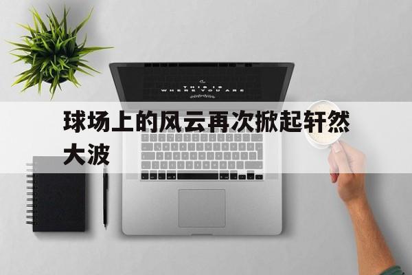 球场上的风云再次掀起轩然大波